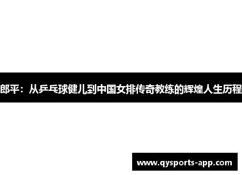 郎平：从乒乓球健儿到中国女排传奇教练的辉煌人生历程